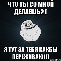 что ты со мной делаешь? ( я тут за тебя какбы переживаю(((