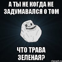 а ты не когда не задумавался о том что трава зеленая?