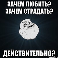 зачем любить? зачем страдать? действительно?