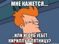 мне кажется.... ...или игорь уебёт кириллу в пятницу?