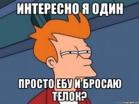 интересно я один просто ебу и бросаю телок?