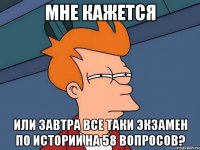 мне кажется или завтра все таки экзамен по истории на 58 вопросов?