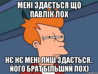 мені здається що павлік лох нє нє мені лиш здається.. його брат більший лох)