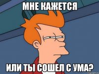 мне кажется или ты сошел с ума?