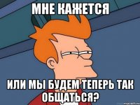 мне кажется или мы будем теперь так общаться?