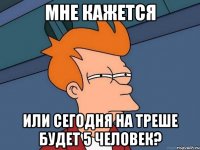 мне кажется или сегодня на треше будет 5 человек?