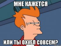 мне кажется или ты охуел совсем?