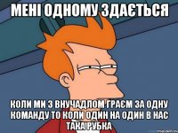 мені одному здається коли ми з внучадлом граєм за одну команду то коли один на один в нас така рубка