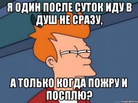 я один после суток иду в душ не сразу, а только когда пожру и посплю?