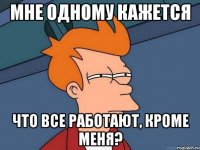 мне одному кажется что все работают, кроме меня?