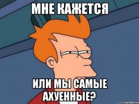 мне кажется или мы самые ахуенные?