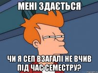 мені здається чи я сеп взагалі не вчив під час семестру?