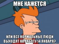 мне кажется или все нормальные люди выходят на работу 14 января?