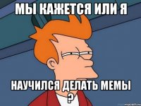 мы кажется или я научился делать мемы ?