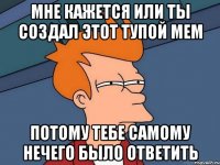 мне кажется или ты создал этот тупой мем потому тебе самому нечего было ответить