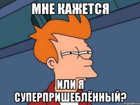 мне кажется или я суперпришеблённый?