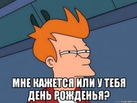  мне кажется или у тебя день рожденья?