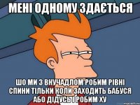 мені одному здається шо ми з внучадлом робим рівні спини тільки коли заходить бабуся або дідусь і робим ху