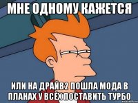 мне одному кажется или на драйв2 пошла мода в планах у всех поставить турбо