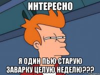 интересно я один пью старую заварку целую неделю???