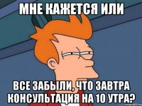 мне кажется или все забыли, что завтра консультация на 10 утра?