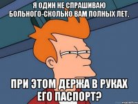 я один не спрашиваю больного-сколько вам полных лет, при этом держа в руках его паспорт?