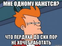 мне одному кажется? что пердяха до сих пор не хочет работать