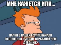 мне кажется или... парни в нашей группе начали готовиться к экзам серьезней чем девочки?