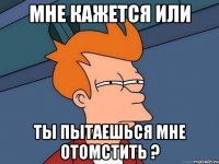 мне кажется или ты пытаешься мне отомстить ?