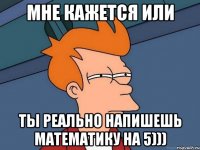 мне кажется или ты реально напишешь математику на 5)))