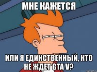 мне кажется или я единственный, кто не ждет gta v?