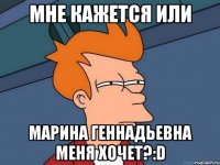 мне кажется или марина геннадьевна меня хочет?:d