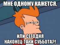 мне одному кажется, или сегодня наконец-таки суббота?!