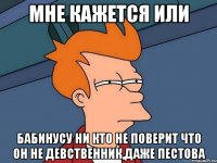 мне кажется или бабинусу ни кто не поверит что он не девственник,даже пестова