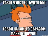 такое чувство, будто бы тобой каким-то образом манипулируют.