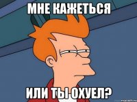 мне кажеться или ты охуел?