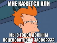 мне кажется или мы с тобой должны поцеловаться в засос???