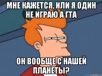 мне кажется, или я один не играю а гта он вообще с нашей планеты?