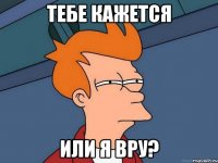 тебе кажется или я вру?