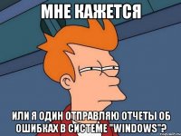 мне кажется или я один отправляю отчеты об ошибках в системе "windows"?