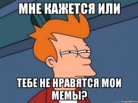 мне кажется или тебе не нравятся мои мемы?