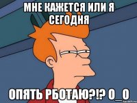 мне кажется или я сегодня опять рботаю?!? о_о