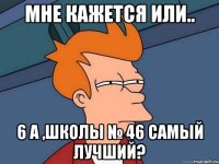 мне кажется или.. 6 а ,школы № 46 самый лучший?