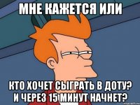 мне кажется или кто хочет сыграть в доту? и через 15 минут начнет?