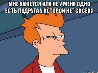 мне кажется или не у меня одно есть подруга у которой нет сисек? 