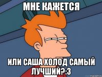 мне кажется или саша холод самый лучший?:з