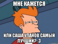 мне кажется или саша уланов самый лучший? :з