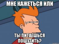 мне кажеться или ты питаешься пошутить?