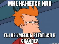 мне кажется или ты не умеешь регаться в скайпе?