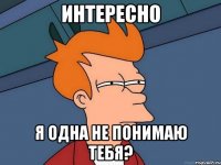 интересно я одна не понимаю тебя?